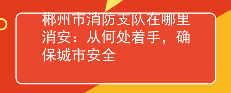 郴州市消防支队在哪里消安：从何处着手，确保城市安全