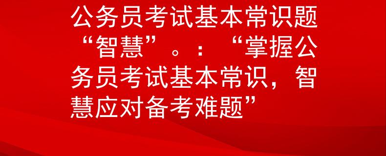 公务员考试基本常识题“智慧”。：“掌握公务员考试基本常识，智慧应对备考难题”