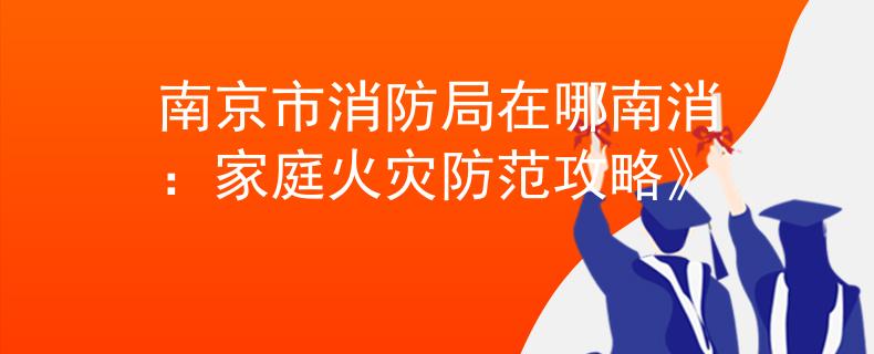 南京市消防局在哪南消：家庭火灾防范攻略》