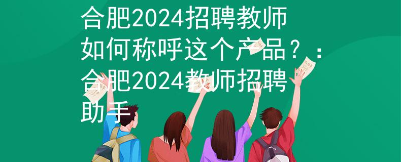 合肥2024招聘教师如何称呼这个产品？：合肥2024教师招聘助手