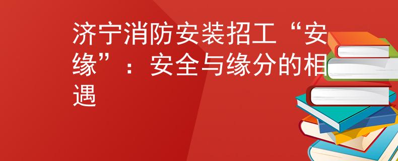 济宁消防安装招工“安缘”：安全与缘分的相遇