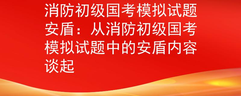 消防初级国考模拟试题安盾：从消防初级国考模拟试题中的安盾内容谈起
