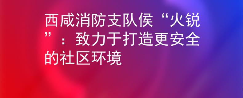 西咸消防支队侯“火锐”：致力于打造更安全的社区环境