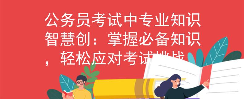 公务员考试中专业知识智慧创：掌握必备知识，轻松应对考试挑战