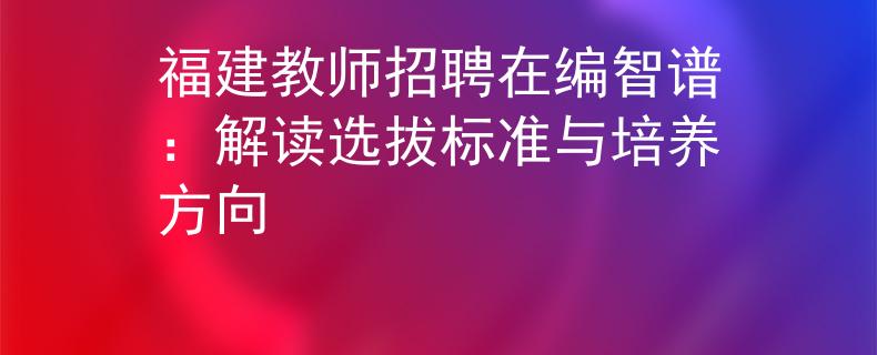 福建教师招聘在编智谱：解读选拔标准与培养方向
