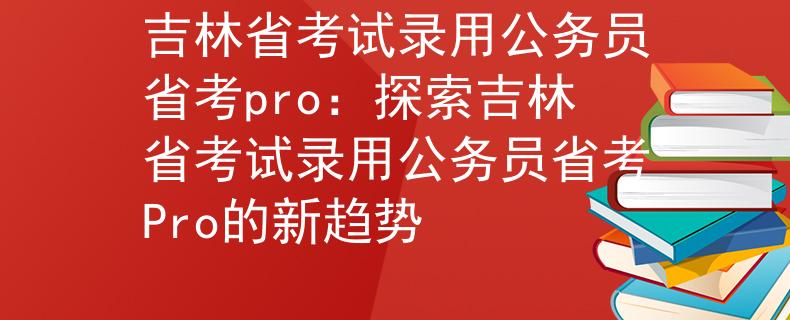 吉林省考试录用公务员省考pro：探索吉林省考试录用公务员省考Pro的新趋势