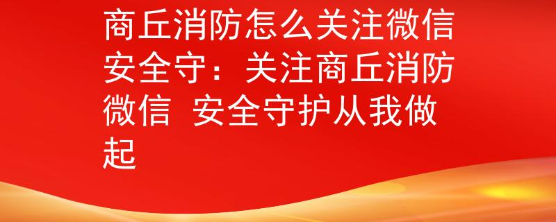 商丘消防怎么关注微信安全守：关注商丘消防微信 安全守护从我做起