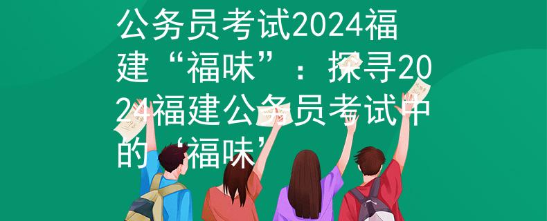 公务员考试2024福建“福味”：探寻2024福建公务员考试中的‘福味’