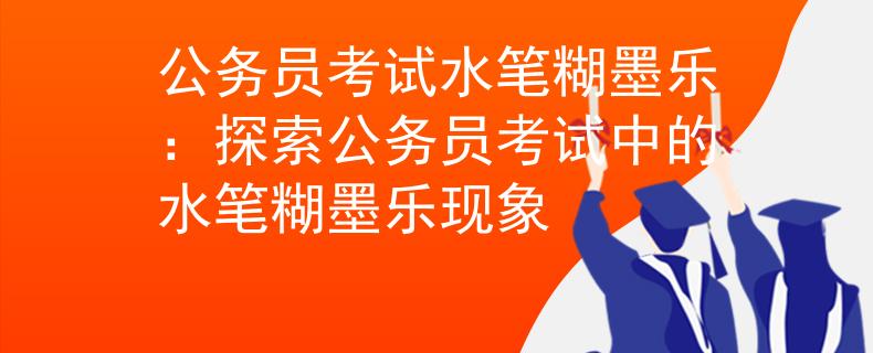 公务员考试水笔糊墨乐：探索公务员考试中的水笔糊墨乐现象