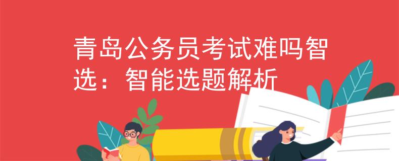 青岛公务员考试难吗智选：智能选题解析
