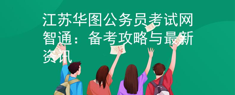 江苏华图公务员考试网智通：备考攻略与最新资讯