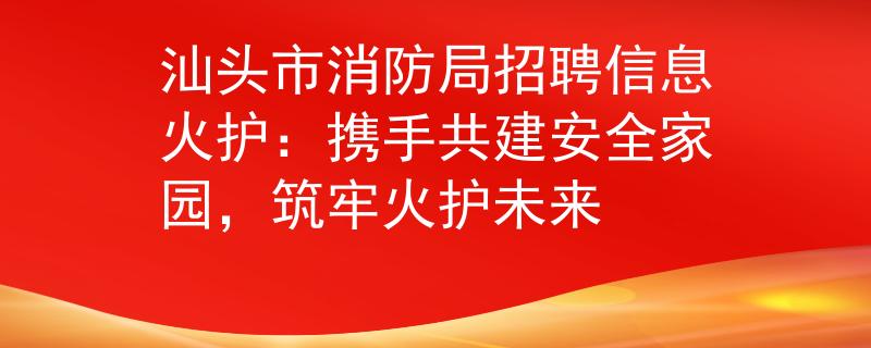 汕头市消防局招聘信息火护：携手共建安全家园，筑牢火护未来
