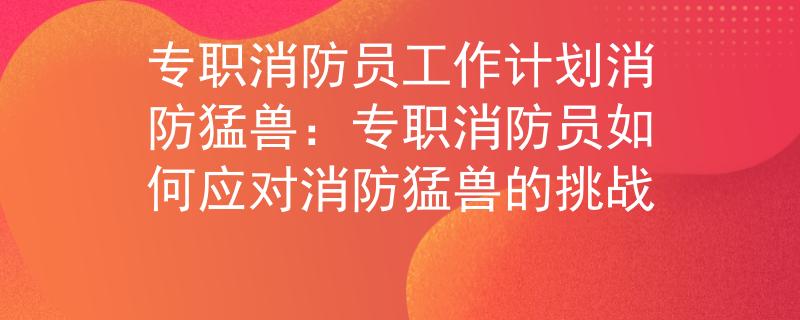 专职消防员工作计划消防猛兽：专职消防员如何应对消防猛兽的挑战