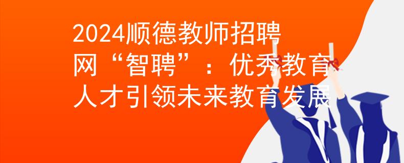 2024顺德教师招聘网“智聘”：优秀教育人才引领未来教育发展