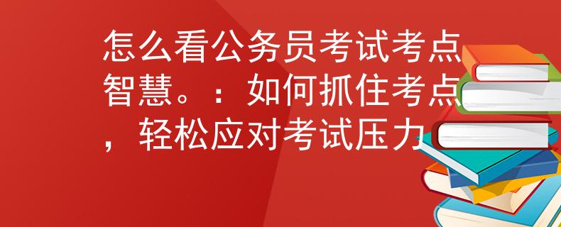怎么看公务员考试考点智慧。：如何抓住考点，轻松应对考试压力