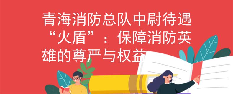 青海消防总队中尉待遇“火盾”：保障消防英雄的尊严与权益