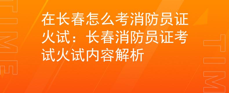 在长春怎么考消防员证火试：长春消防员证考试火试内容解析