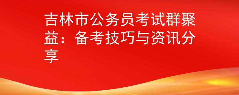 吉林市公务员考试群聚益：备考技巧与资讯分享