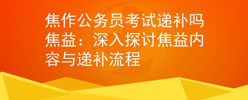 焦作公务员考试递补吗焦益：深入探讨焦益内容与递补流程