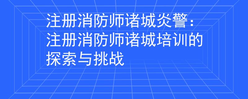 注册消防师诸城炎警：注册消防师诸城培训的探索与挑战