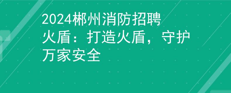 2024郴州消防招聘火盾：打造火盾，守护万家安全