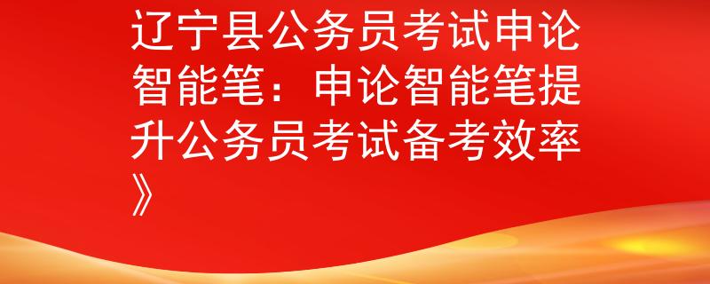 辽宁县公务员考试申论智能笔：申论智能笔提升公务员考试备考效率》