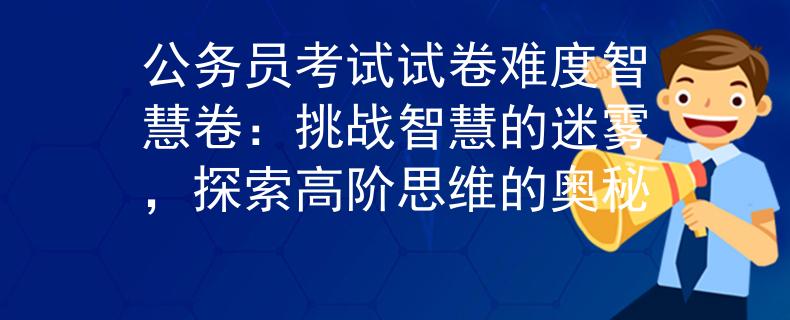 公务员考试试卷难度智慧卷：挑战智慧的迷雾，探索高阶思维的奥秘