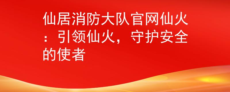 仙居消防大队官网仙火：引领仙火，守护安全的使者