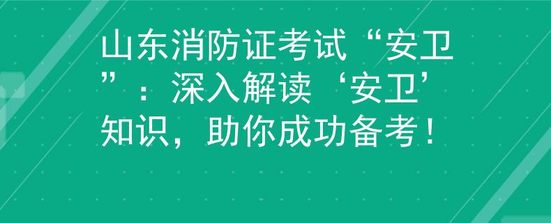 山东消防证考试“安卫”：深入解读‘安卫’知识，助你成功备考！