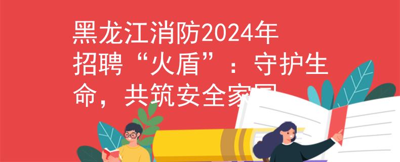 黑龙江消防2024年招聘“火盾”：守护生命，共筑安全家园
