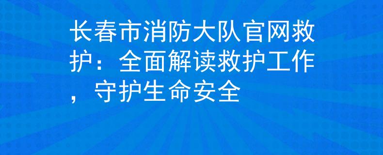 长春市消防大队官网救护：全面解读救护工作，守护生命安全
