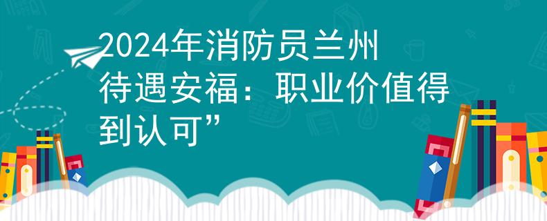 2024年消防员兰州待遇安福：职业价值得到认可”