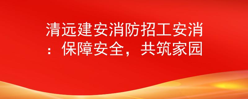 清远建安消防招工安消：保障安全，共筑家园