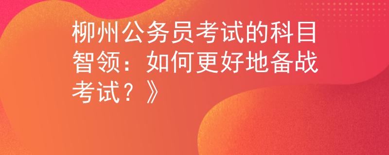 柳州公务员考试的科目智领：如何更好地备战考试？》