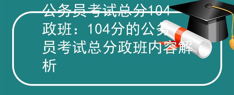 公务员考试总分104政班：104分的公务员考试总分政班内容解析