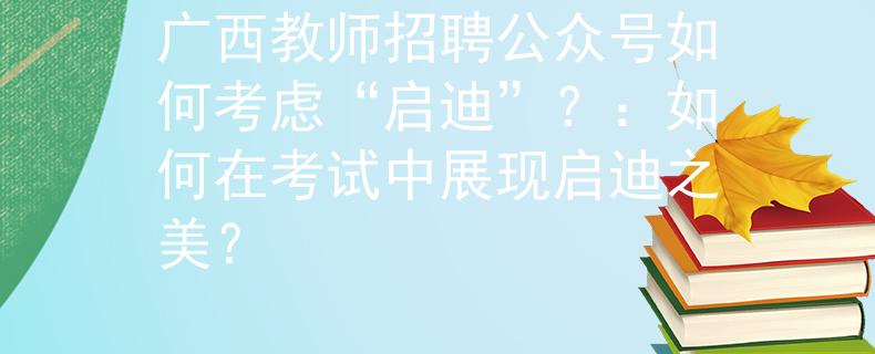 广西教师招聘公众号如何考虑“启迪”？：如何在考试中展现启迪之美？