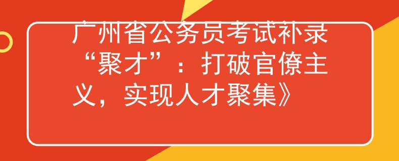 广州省公务员考试补录“聚才”：打破官僚主义，实现人才聚集》