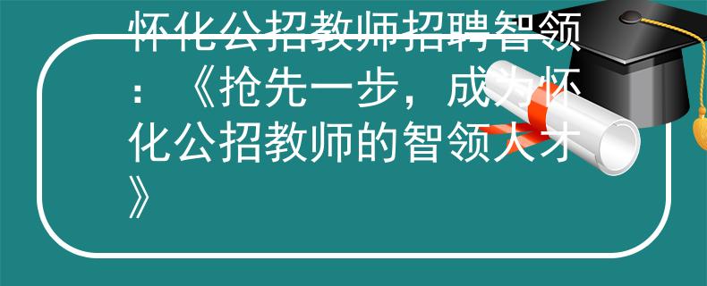 怀化公招教师招聘智领：《抢先一步，成为怀化公招教师的智领人才》