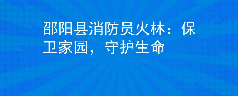 邵阳县消防员火林：保卫家园，守护生命