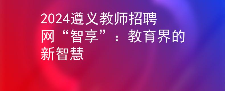 2024遵义教师招聘网“智享”：教育界的新智慧