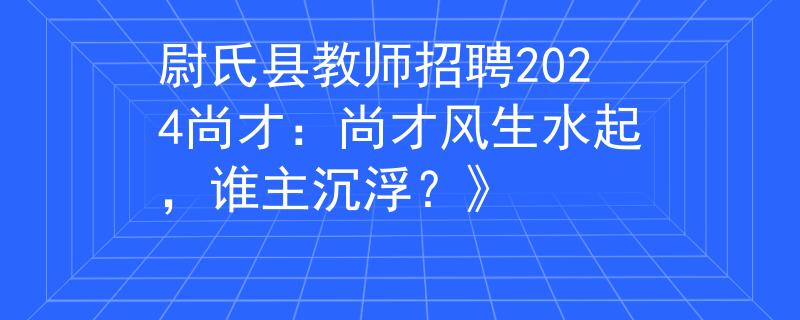 尉氏县教师招聘2024尚才：尚才风生水起，谁主沉浮？》