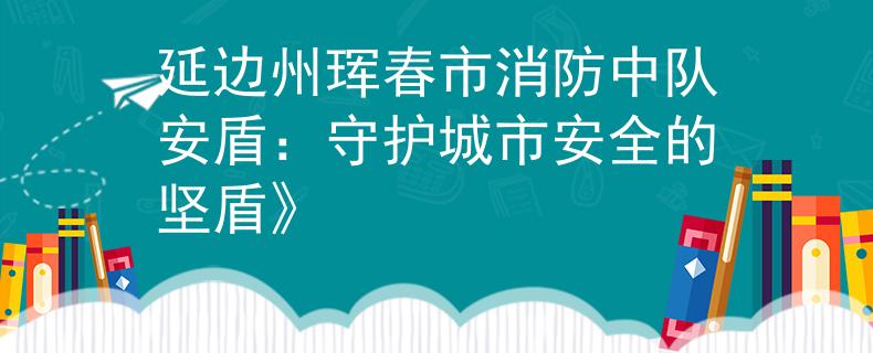 延边州珲春市消防中队安盾：守护城市安全的坚盾》