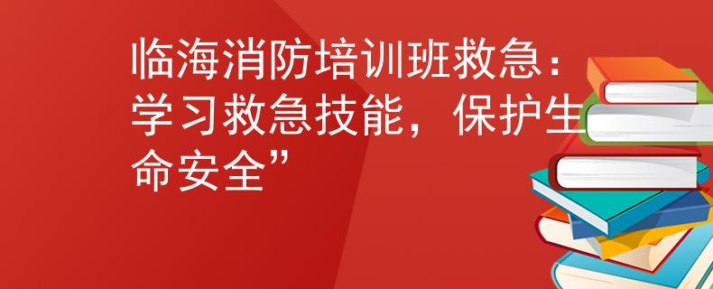 临海消防培训班救急：学习救急技能，保护生命安全”