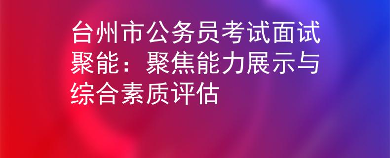 台州市公务员考试面试聚能：聚焦能力展示与综合素质评估