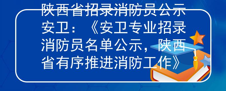 陕西省招录消防员公示安卫：《安卫专业招录消防员名单公示，陕西省有序推进消防工作》