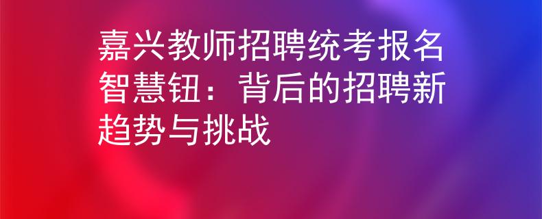 嘉兴教师招聘统考报名智慧钮：背后的招聘新趋势与挑战