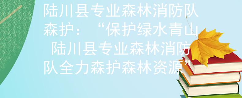 陆川县专业森林消防队森护：“保护绿水青山 陆川县专业森林消防队全力森护森林资源”