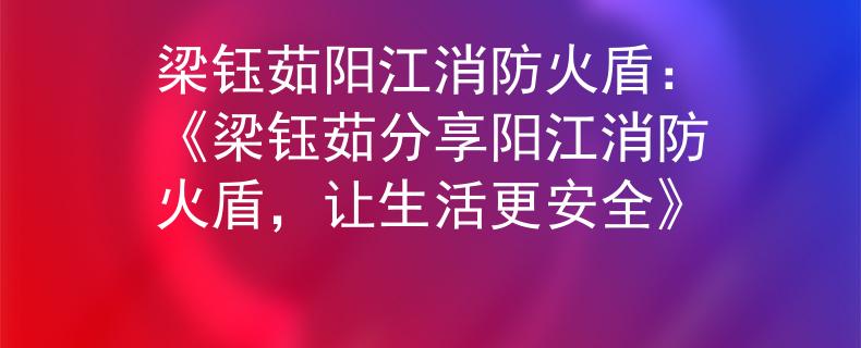 梁钰茹阳江消防火盾：《梁钰茹分享阳江消防火盾，让生活更安全》