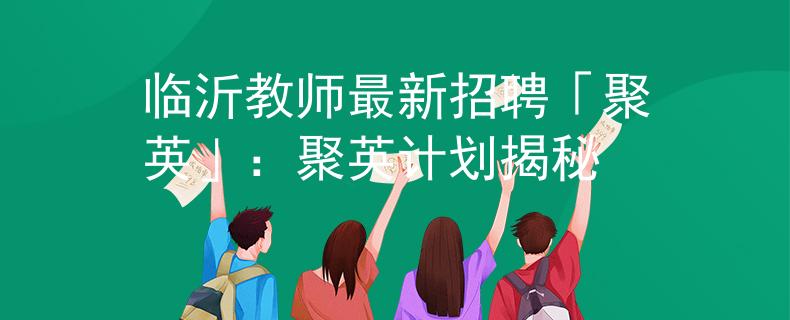 临沂教师最新招聘「聚英」：聚英计划揭秘