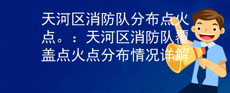 天河区消防队分布点火点。：天河区消防队覆盖点火点分布情况详解